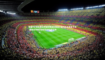 熊猫TV-特瓦斯公开指控弗洛伦蒂诺于皇马大会发言不实 强调支持俱乐部但坚守公正立场