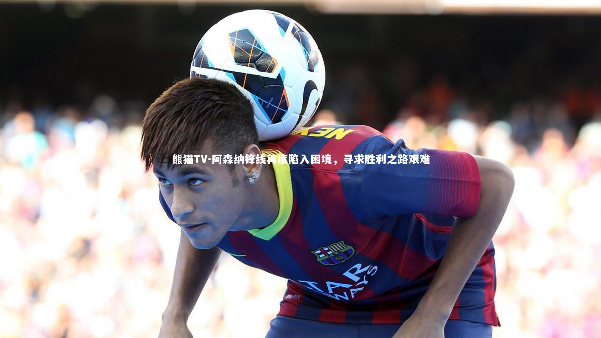 阿森纳锋线再度陷入困境,寻求胜利之路艰难